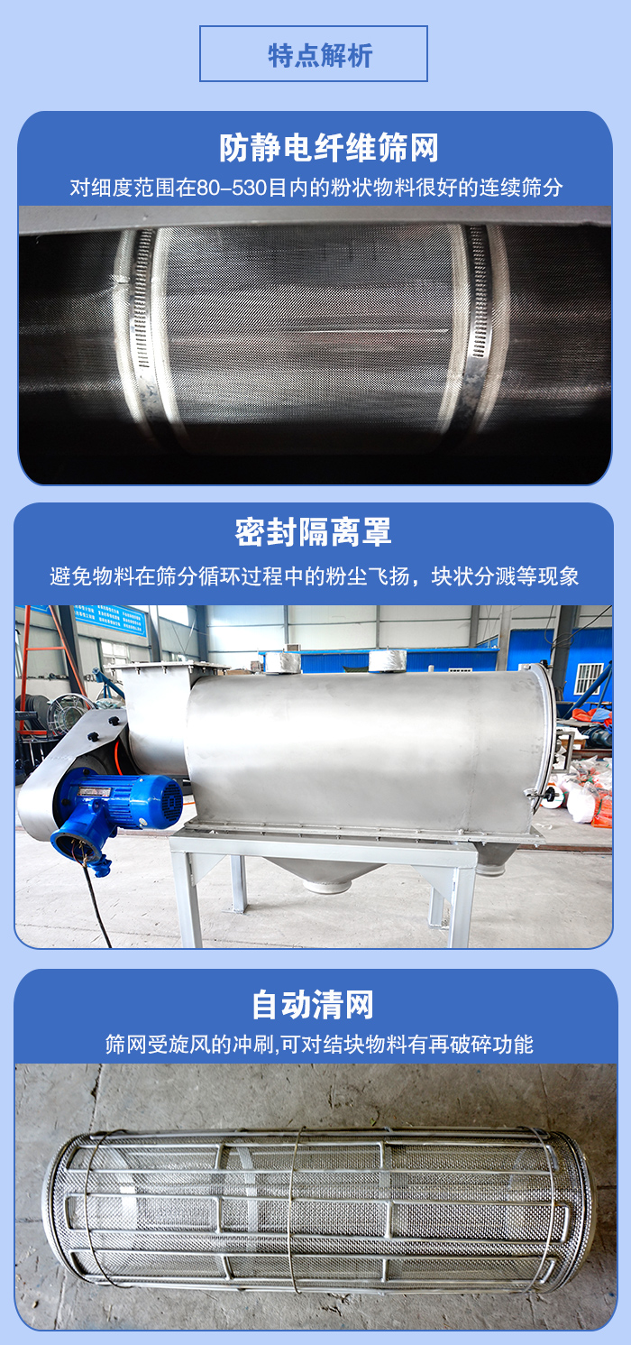 氣旋篩的特點(diǎn)：防靜電纖維篩網(wǎng):對(duì)細(xì)度范圍在80-530目?jī)?nèi)的粉狀物料很好的連續(xù)篩分。密封隔離罩：避免物料在篩分循環(huán)過程中的粉塵飛揚(yáng)，塊狀分濺等現(xiàn)象。自動(dòng)清網(wǎng)，篩網(wǎng)受旋風(fēng)的沖刷，可對(duì)結(jié)塊物料有破碎功能。